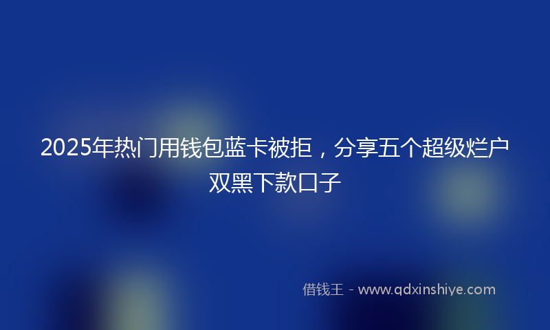 2025年热门用钱包蓝卡被拒，分享五个超级烂户双黑下款口子