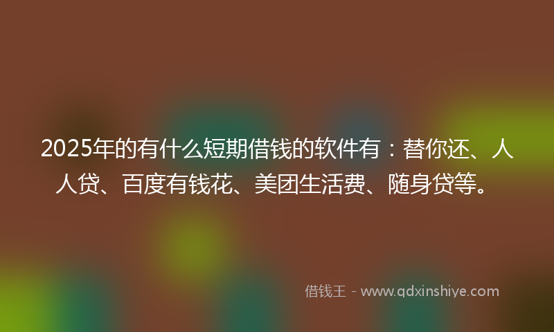 2025年的有什么短期借钱的软件有：替你还、人人贷、百度有钱花、美团生活费、随身贷等。