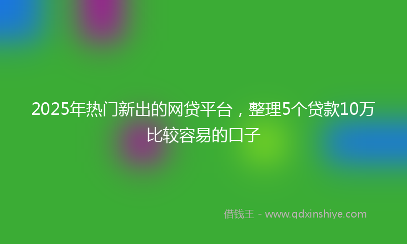 2025年热门新出的网贷平台，整理5个贷款10万比较容易的口子