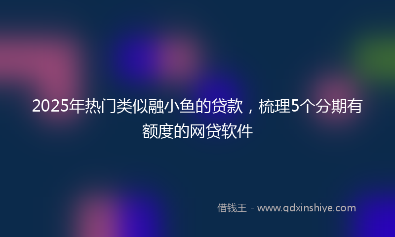2025年热门类似融小鱼的贷款，梳理5个分期有额度的网贷软件