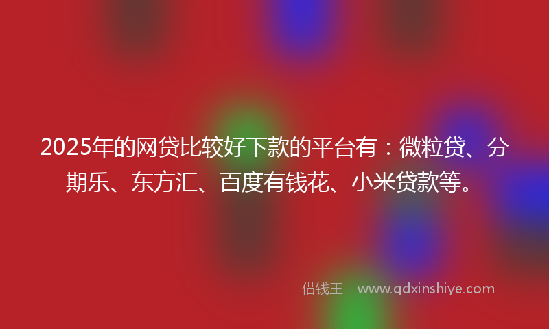 2025年的网贷比较好下款的平台有：微粒贷、分期乐、东方汇、百度有钱花、小米贷款等。