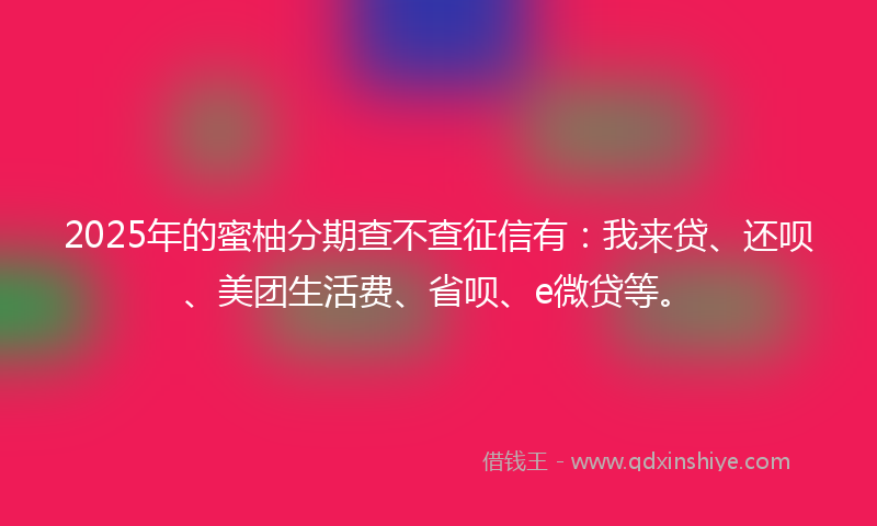 2025年的蜜柚分期查不查征信有：我来贷、还呗、美团生活费、省呗、e微贷等。