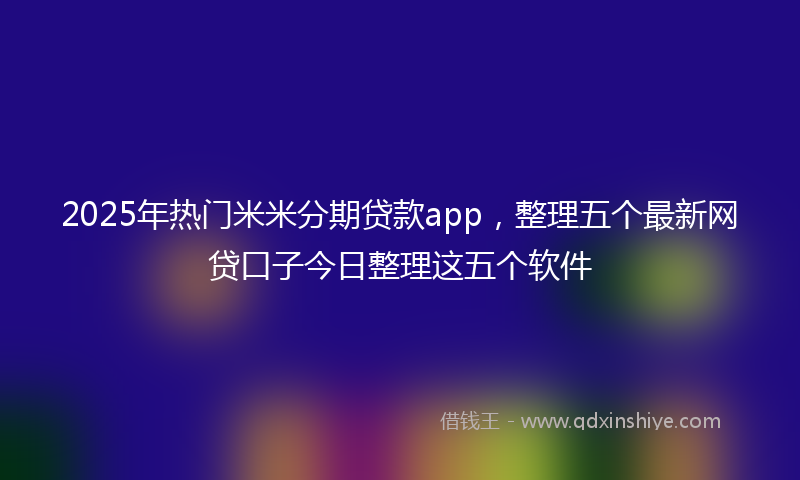 2025年热门米米分期贷款app，整理五个最新网贷口子今日整理这五个软件