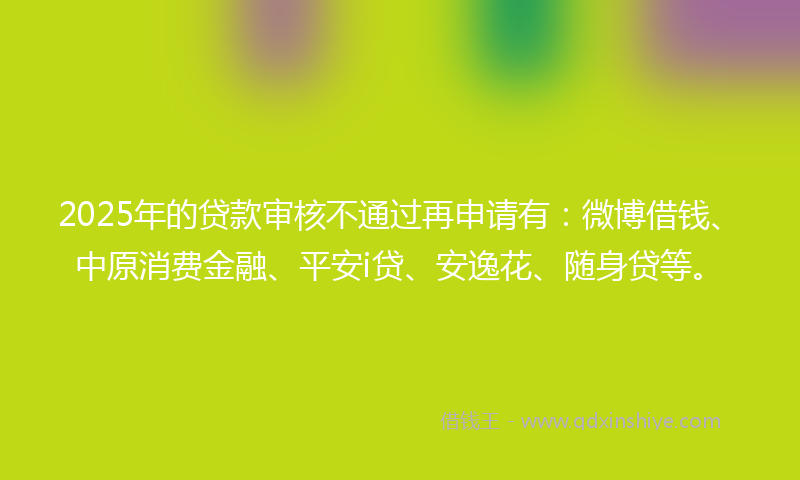 2025年的贷款审核不通过再申请有：微博借钱、中原消费金融、平安i贷、安逸花、随身贷等。