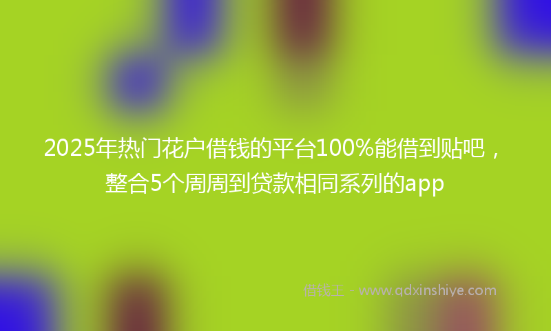 2025年热门花户借钱的平台100%能借到贴吧，整合5个周周到贷款相同系列的app
