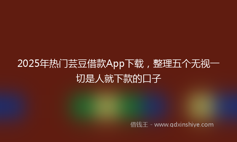 2025年热门芸豆借款App下载，整理五个无视一切是人就下款的口子