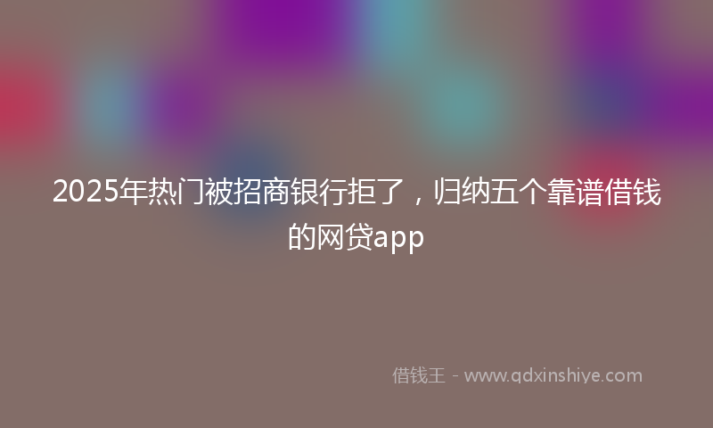 2025年热门被招商银行拒了，归纳五个靠谱借钱的网贷app