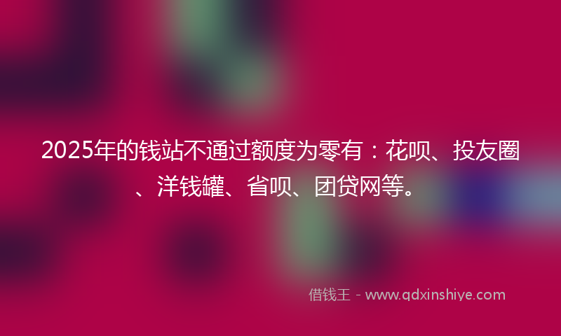 2025年的钱站不通过额度为零有：花呗、投友圈、洋钱罐、省呗、团贷网等。