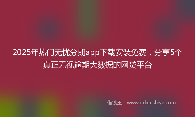 2025年热门无忧分期app下载安装免费，分享5个真正无视逾期大数据的网贷平台