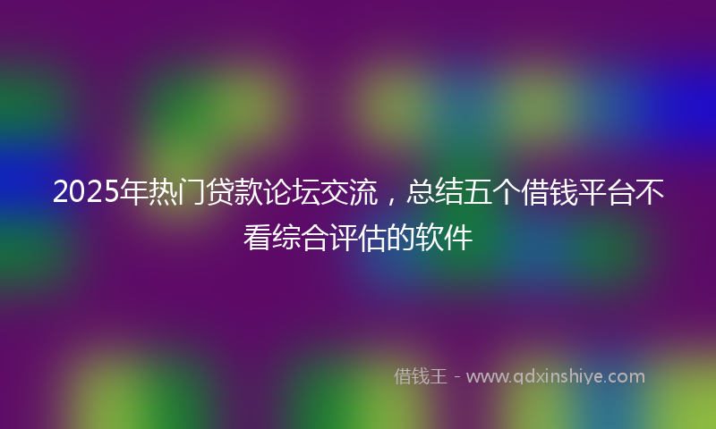 2025年热门贷款论坛交流，总结五个借钱平台不看综合评估的软件