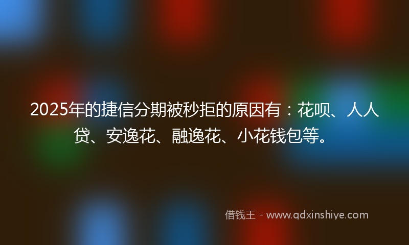 2025年的捷信分期被秒拒的原因有：花呗、人人贷、安逸花、融逸花、小花钱包等。