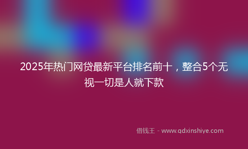 2025年热门网贷最新平台排名前十，整合5个无视一切是人就下款