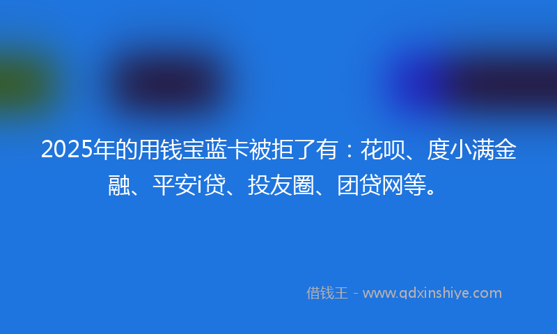 2025年的用钱宝蓝卡被拒了有：花呗、度小满金融、平安i贷、投友圈、团贷网等。