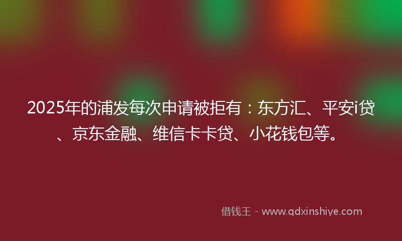 2025年的浦发每次申请被拒有：东方汇、平安i贷、京东金融、维信卡卡贷、小花钱包等。