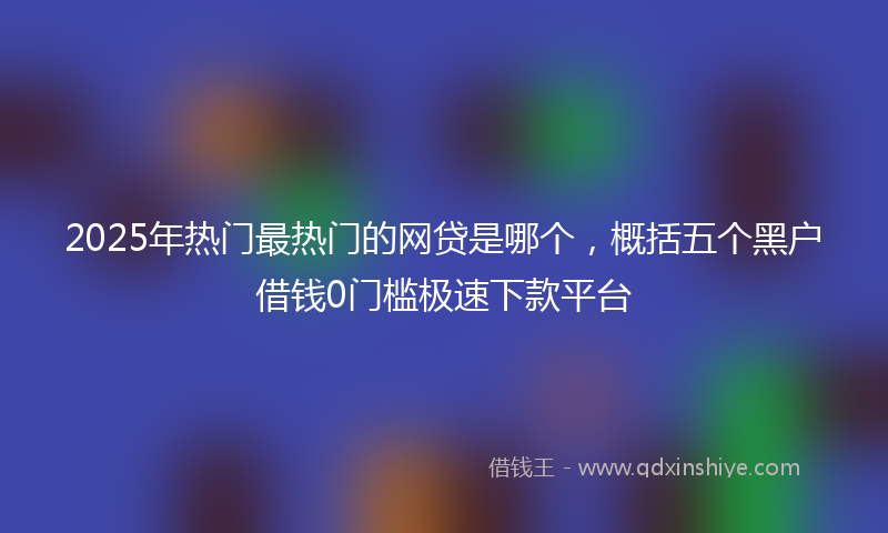 2025年热门最热门的网贷是哪个，概括五个黑户借钱0门槛极速下款平台