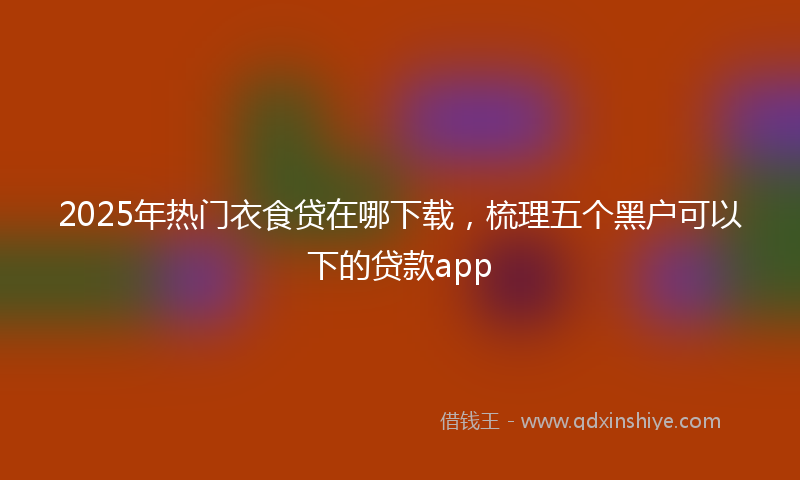 2025年热门衣食贷在哪下载，梳理五个黑户可以下的贷款app