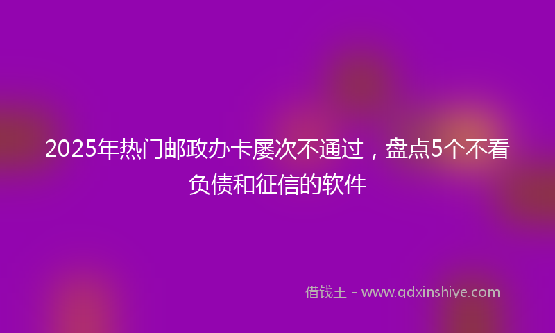 2025年热门邮政办卡屡次不通过，盘点5个不看负债和征信的软件