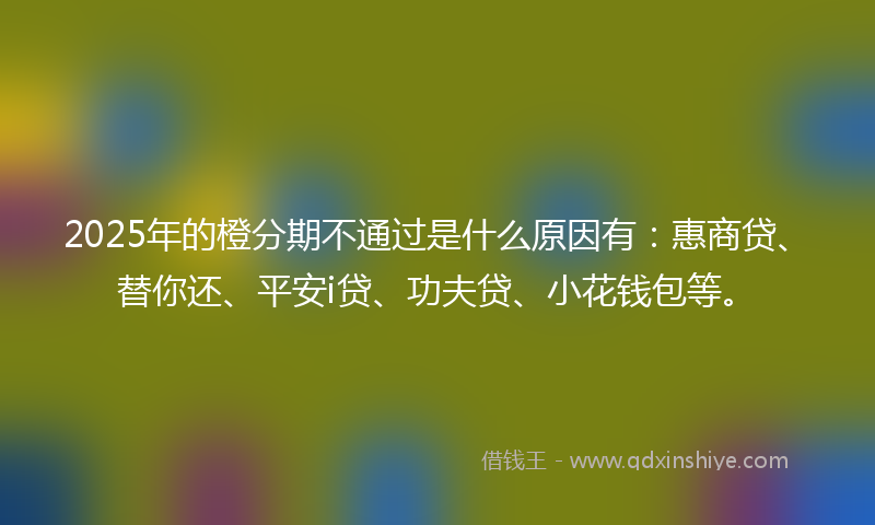 2025年的橙分期不通过是什么原因有：惠商贷、替你还、平安i贷、功夫贷、小花钱包等。