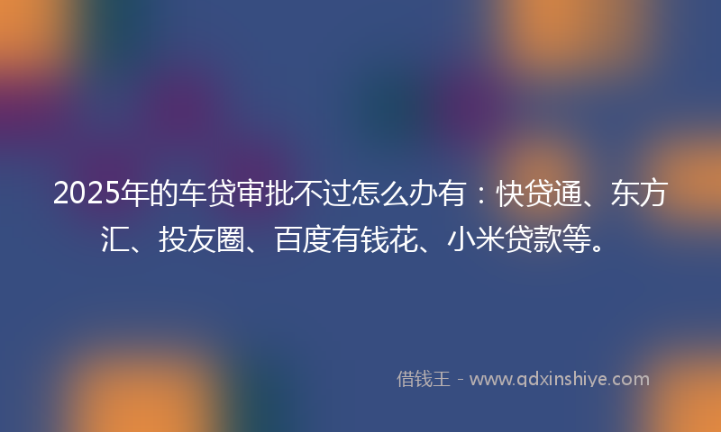 2025年的车贷审批不过怎么办有：快贷通、东方汇、投友圈、百度有钱花、小米贷款等。