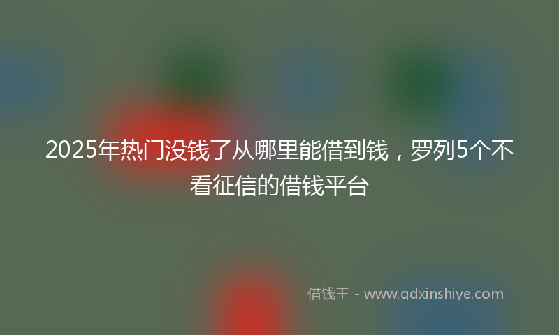 2025年热门没钱了从哪里能借到钱，罗列5个不看征信的借钱平台