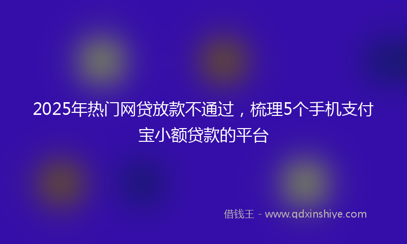 2025年热门网贷放款不通过，梳理5个手机支付宝小额贷款的平台
