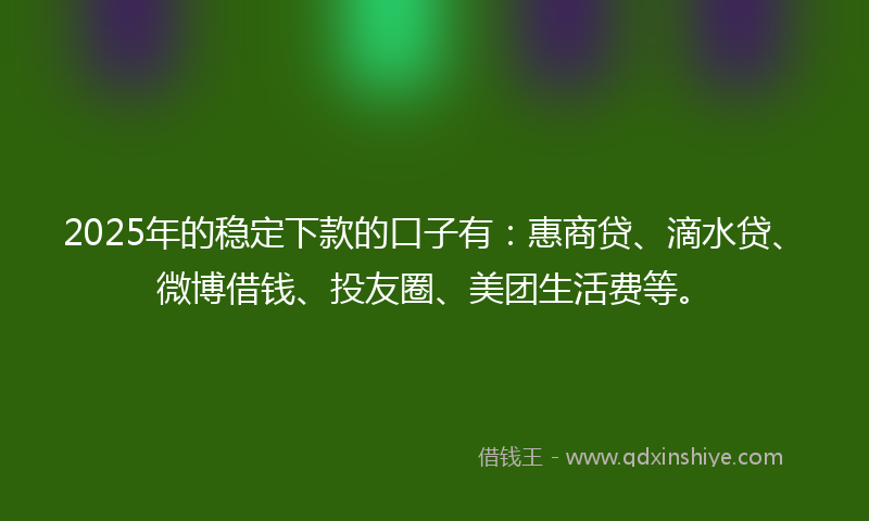 2025年的稳定下款的口子有：惠商贷、滴水贷、微博借钱、投友圈、美团生活费等。