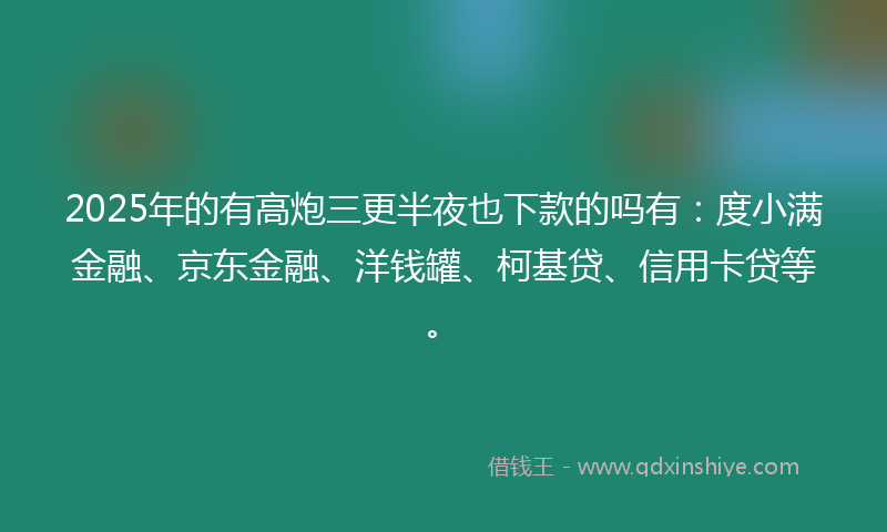 2025年的有高炮三更半夜也下款的吗有：度小满金融、京东金融、洋钱罐、柯基贷、信用卡贷等。