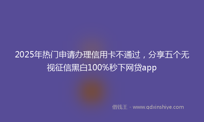 2025年热门申请办理信用卡不通过，分享五个无视征信黑白100%秒下网贷app
