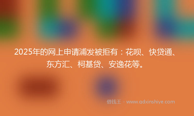 2025年的网上申请浦发被拒有：花呗、快贷通、东方汇、柯基贷、安逸花等。