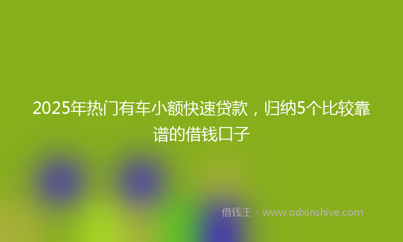 2025年热门有车小额快速贷款，归纳5个比较靠谱的借钱口子