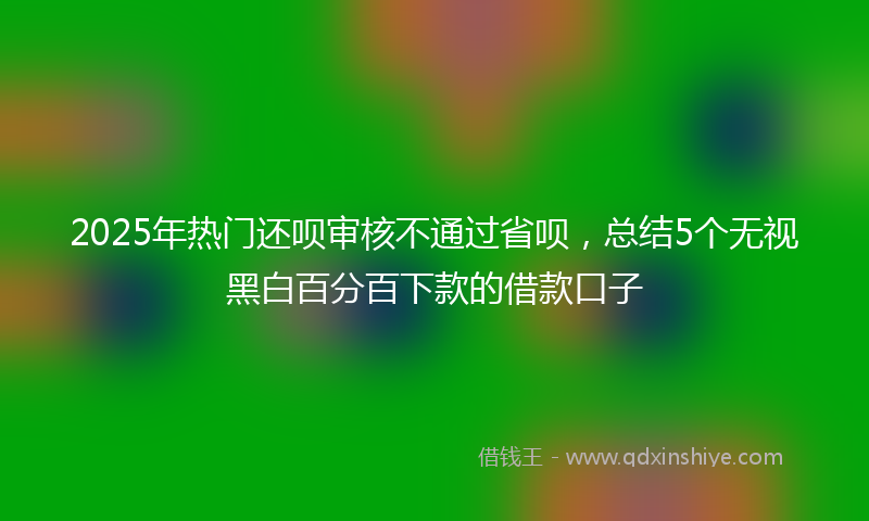 2025年热门还呗审核不通过省呗，总结5个无视黑白百分百下款的借款口子