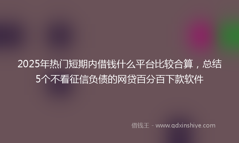 2025年热门短期内借钱什么平台比较合算，总结5个不看征信负债的网贷百分百下款软件