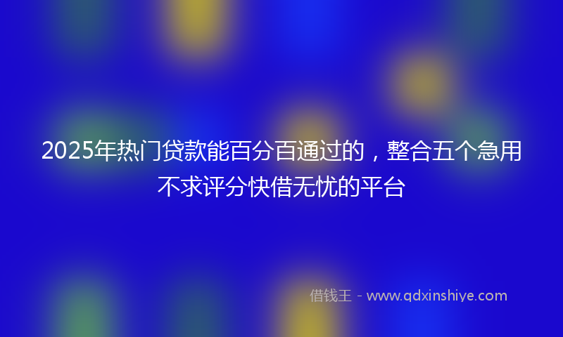 2025年热门贷款能百分百通过的，整合五个急用不求评分快借无忧的平台