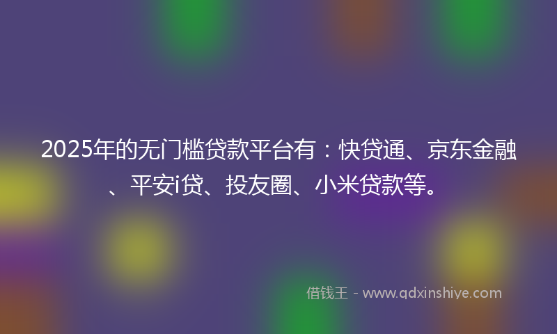 2025年的无门槛贷款平台有：快贷通、京东金融、平安i贷、投友圈、小米贷款等。