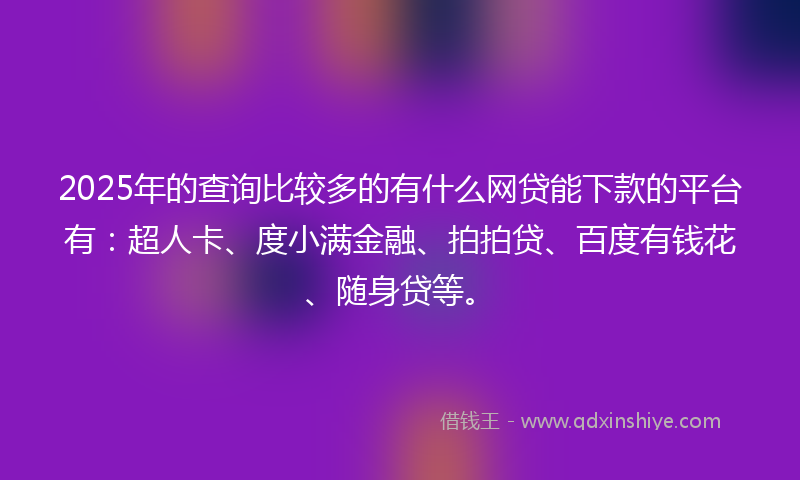 2025年的查询比较多的有什么网贷能下款的平台有：超人卡、度小满金融、拍拍贷、百度有钱花、随身贷等。