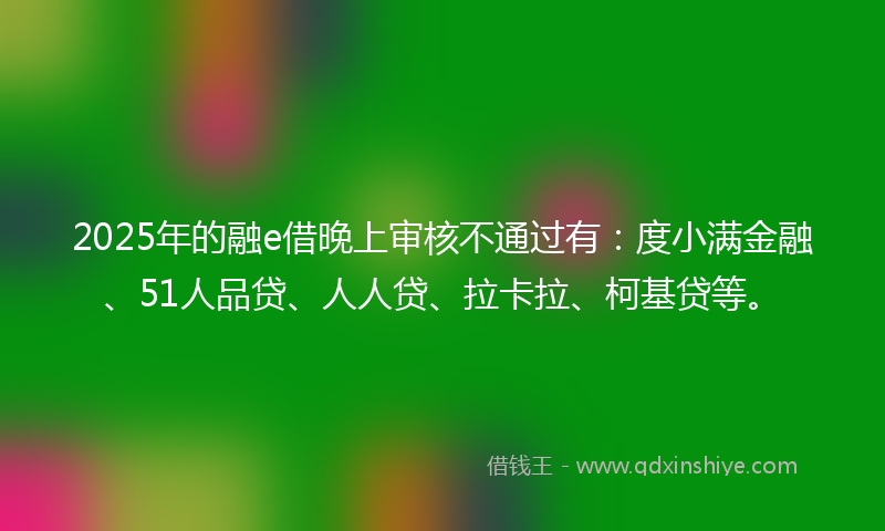 2025年的融e借晚上审核不通过有：度小满金融、51人品贷、人人贷、拉卡拉、柯基贷等。