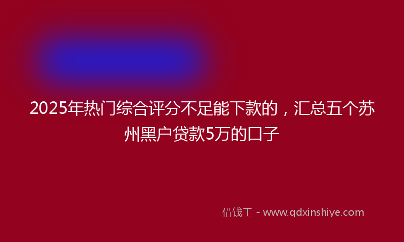 2025年热门综合评分不足能下款的，汇总五个苏州黑户贷款5万的口子