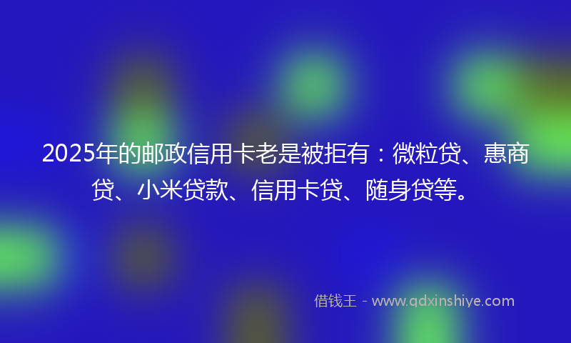 2025年的邮政信用卡老是被拒有：微粒贷、惠商贷、小米贷款、信用卡贷、随身贷等。