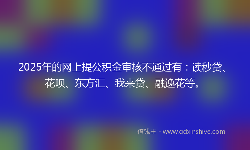 2025年的网上提公积金审核不通过有：读秒贷、花呗、东方汇、我来贷、融逸花等。