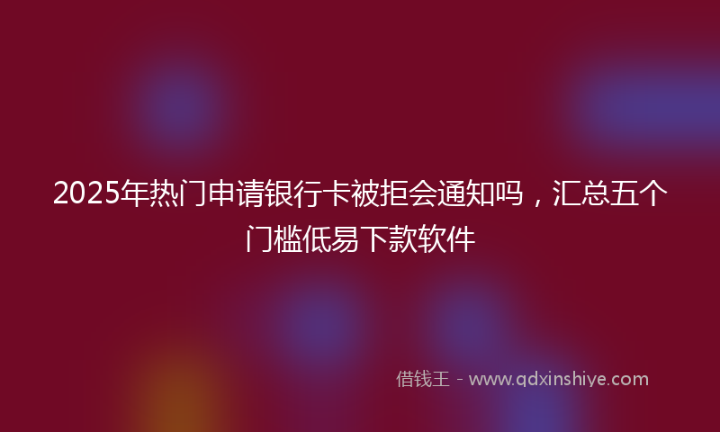 2025年热门申请银行卡被拒会通知吗，汇总五个门槛低易下款软件