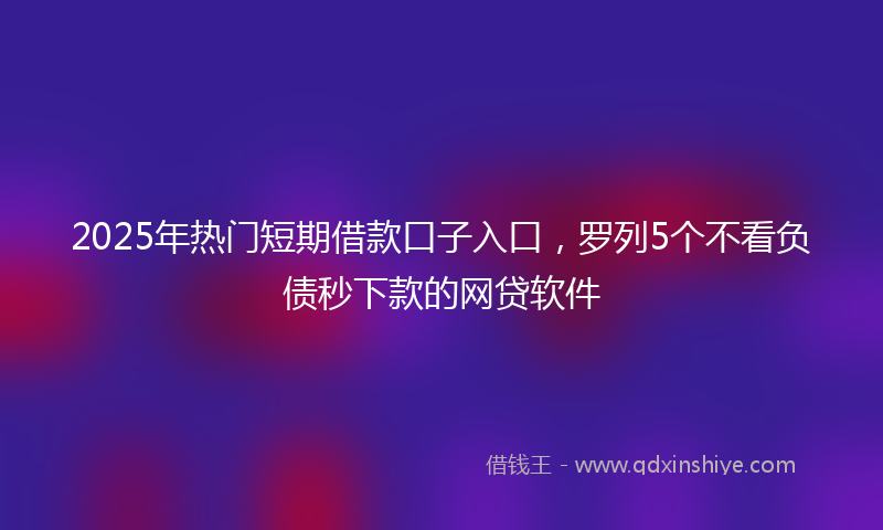 2025年热门短期借款口子入口，罗列5个不看负债秒下款的网贷软件
