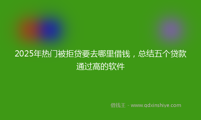 2025年热门被拒贷要去哪里借钱，总结五个贷款通过高的软件
