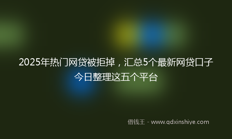 2025年热门网贷被拒掉，汇总5个最新网贷口子今日整理这五个平台