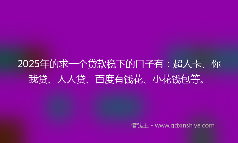2025年的求一个贷款稳下的口子有：超人卡、你我贷、人人贷、百度有钱花、小花钱包等。