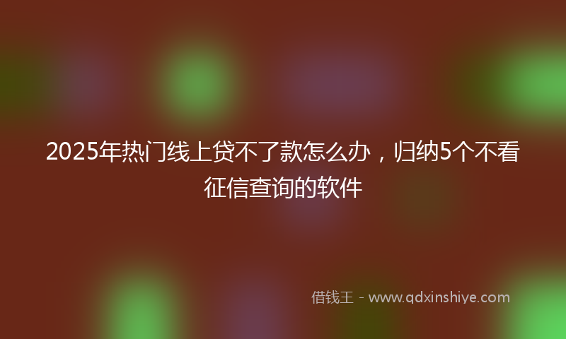 2025年热门线上贷不了款怎么办，归纳5个不看征信查询的软件