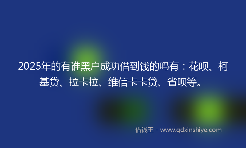 2025年的有谁黑户成功借到钱的吗有：花呗、柯基贷、拉卡拉、维信卡卡贷、省呗等。