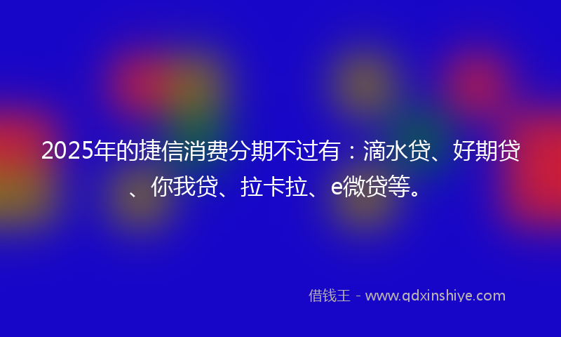 2025年的捷信消费分期不过有：滴水贷、好期贷、你我贷、拉卡拉、e微贷等。