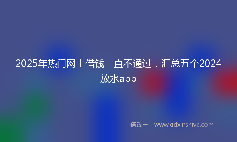 2025年热门网上借钱一直不通过，汇总五个2024放水app