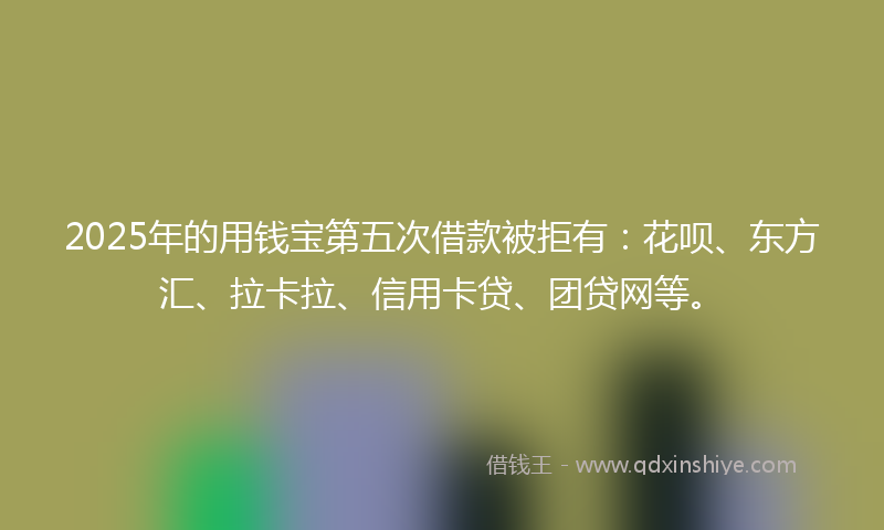 2025年的用钱宝第五次借款被拒有：花呗、东方汇、拉卡拉、信用卡贷、团贷网等。
