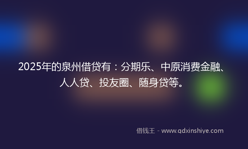 2025年的泉州借贷有：分期乐、中原消费金融、人人贷、投友圈、随身贷等。